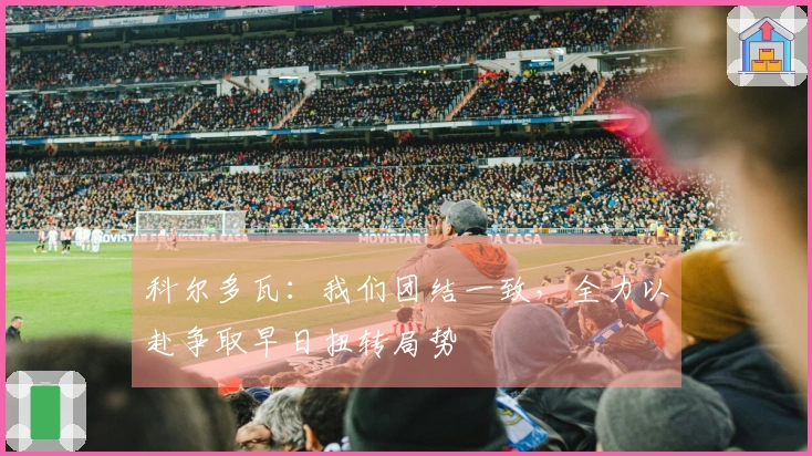 科尔多瓦：我们团结一致，全力以赴争取早日扭转局势