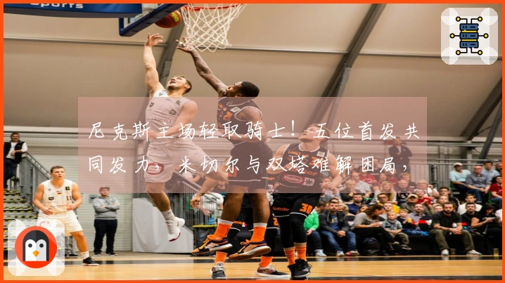 尼克斯主场轻取骑士！五位首发共同发力，米切尔与双塔难解困局，哈登失态！