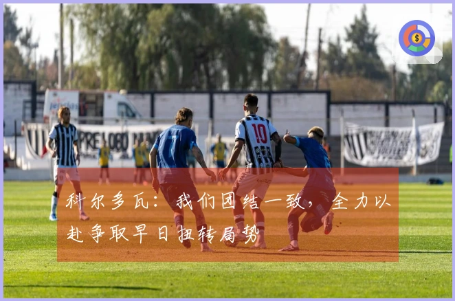 科尔多瓦：我们团结一致，全力以赴争取早日扭转局势