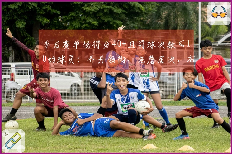 季后赛单场得分40+且罚球次数≤10的球员：乔丹领衔，老詹居次，布伦森追平登库