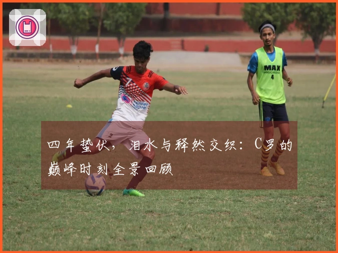 四年蛰伏，泪水与释然交织：C罗的巅峰时刻全景回顾